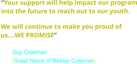 “Your support will help impact our program into the future to reach out to our youth.   We will continue to make you proud of us….WE PROMISE”                              Gigi Coleman        (Great Niece of Bessie Coleman)